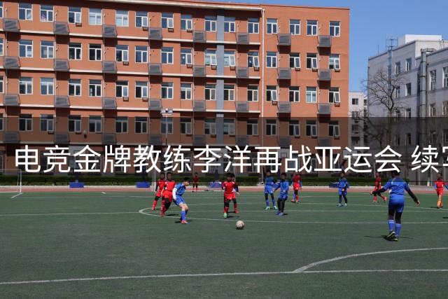 电竞金牌教练李洋再战亚运会 续写冠军征程