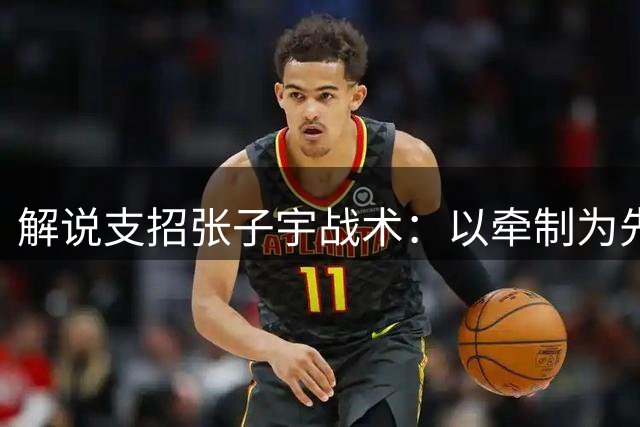 解说支招张子宇战术：以牵制为先，避免强攻
